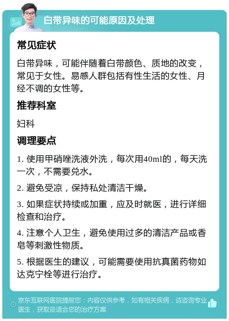 白带异味的可能原因及处理 常见症状 白带异味，可能伴随着白带颜色、质地的改变，常见于女性。易感人群包括有性生活的女性、月经不调的女性等。 推荐科室 妇科 调理要点 1. 使用甲硝唑洗液外洗，每次用40ml的，每天洗一次，不需要兑水。 2. 避免受凉，保持私处清洁干燥。 3. 如果症状持续或加重，应及时就医，进行详细检查和治疗。 4. 注意个人卫生，避免使用过多的清洁产品或香皂等刺激性物质。 5. 根据医生的建议，可能需要使用抗真菌药物如达克宁栓等进行治疗。