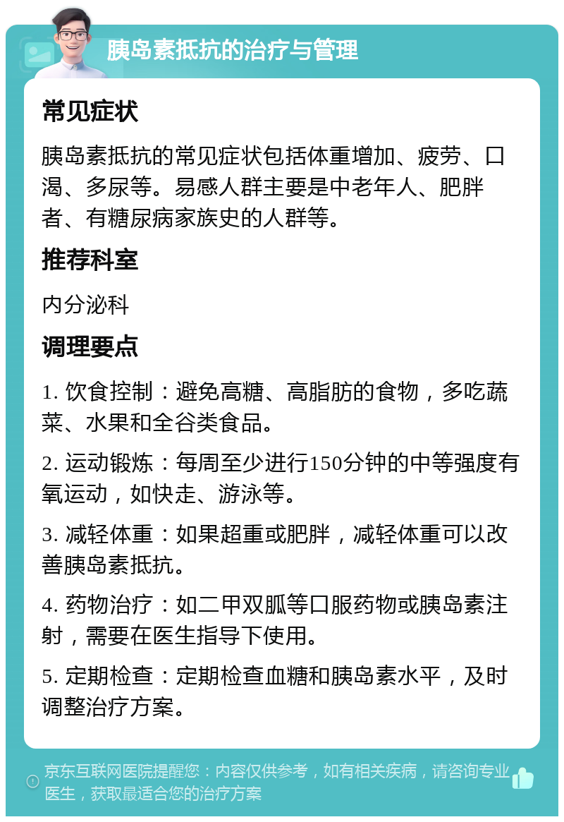 胰岛素抵抗的治疗与管理 常见症状 胰岛素抵抗的常见症状包括体重增加、疲劳、口渴、多尿等。易感人群主要是中老年人、肥胖者、有糖尿病家族史的人群等。 推荐科室 内分泌科 调理要点 1. 饮食控制：避免高糖、高脂肪的食物，多吃蔬菜、水果和全谷类食品。 2. 运动锻炼：每周至少进行150分钟的中等强度有氧运动，如快走、游泳等。 3. 减轻体重：如果超重或肥胖，减轻体重可以改善胰岛素抵抗。 4. 药物治疗：如二甲双胍等口服药物或胰岛素注射，需要在医生指导下使用。 5. 定期检查：定期检查血糖和胰岛素水平，及时调整治疗方案。