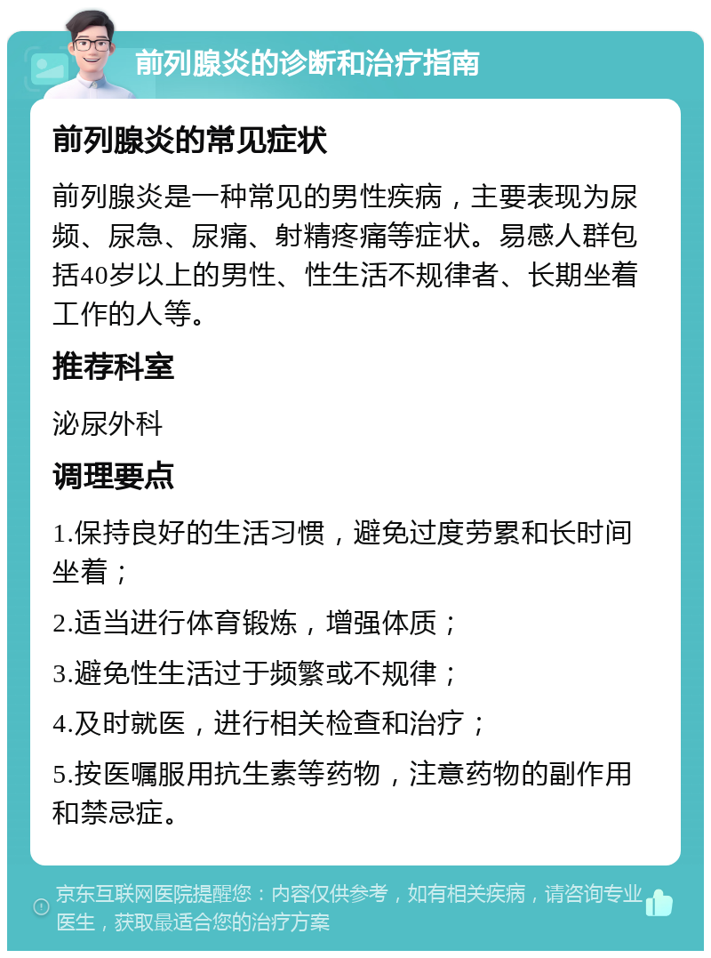 前列腺炎的诊断和治疗指南 前列腺炎的常见症状 前列腺炎是一种常见的男性疾病，主要表现为尿频、尿急、尿痛、射精疼痛等症状。易感人群包括40岁以上的男性、性生活不规律者、长期坐着工作的人等。 推荐科室 泌尿外科 调理要点 1.保持良好的生活习惯，避免过度劳累和长时间坐着； 2.适当进行体育锻炼，增强体质； 3.避免性生活过于频繁或不规律； 4.及时就医，进行相关检查和治疗； 5.按医嘱服用抗生素等药物，注意药物的副作用和禁忌症。