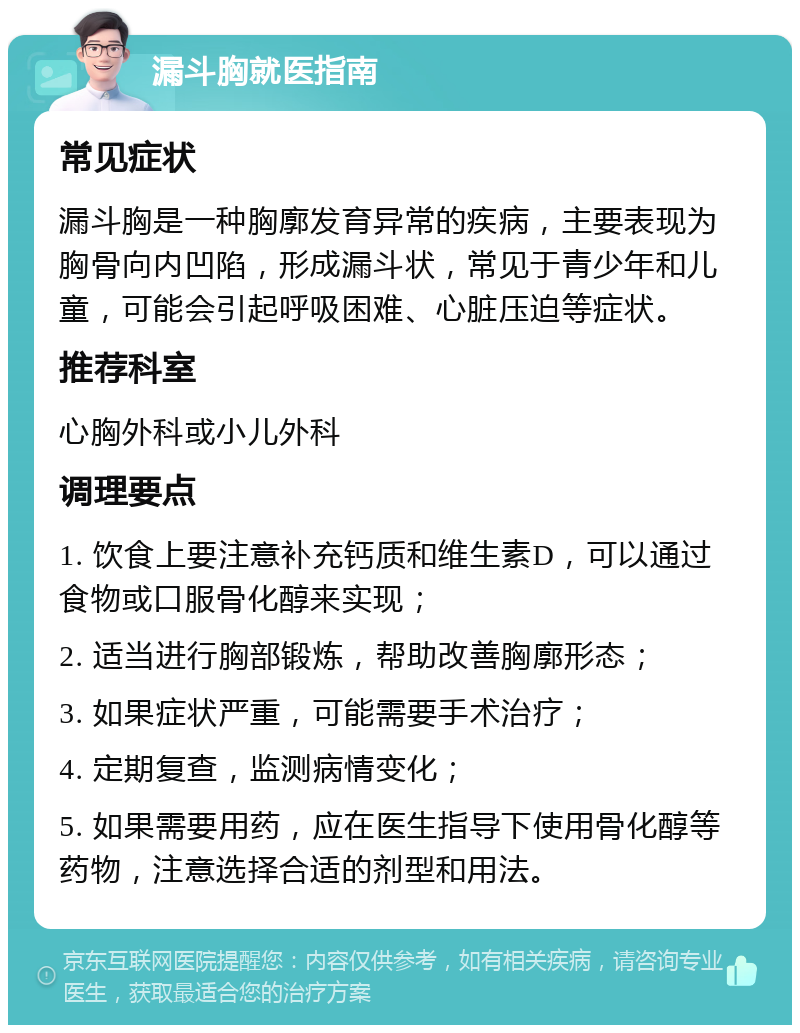 漏斗胸就医指南 常见症状 漏斗胸是一种胸廓发育异常的疾病，主要表现为胸骨向内凹陷，形成漏斗状，常见于青少年和儿童，可能会引起呼吸困难、心脏压迫等症状。 推荐科室 心胸外科或小儿外科 调理要点 1. 饮食上要注意补充钙质和维生素D，可以通过食物或口服骨化醇来实现； 2. 适当进行胸部锻炼，帮助改善胸廓形态； 3. 如果症状严重，可能需要手术治疗； 4. 定期复查，监测病情变化； 5. 如果需要用药，应在医生指导下使用骨化醇等药物，注意选择合适的剂型和用法。