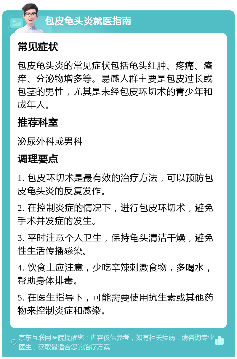 包皮龟头炎就医指南 常见症状 包皮龟头炎的常见症状包括龟头红肿、疼痛、瘙痒、分泌物增多等。易感人群主要是包皮过长或包茎的男性，尤其是未经包皮环切术的青少年和成年人。 推荐科室 泌尿外科或男科 调理要点 1. 包皮环切术是最有效的治疗方法，可以预防包皮龟头炎的反复发作。 2. 在控制炎症的情况下，进行包皮环切术，避免手术并发症的发生。 3. 平时注意个人卫生，保持龟头清洁干燥，避免性生活传播感染。 4. 饮食上应注意，少吃辛辣刺激食物，多喝水，帮助身体排毒。 5. 在医生指导下，可能需要使用抗生素或其他药物来控制炎症和感染。