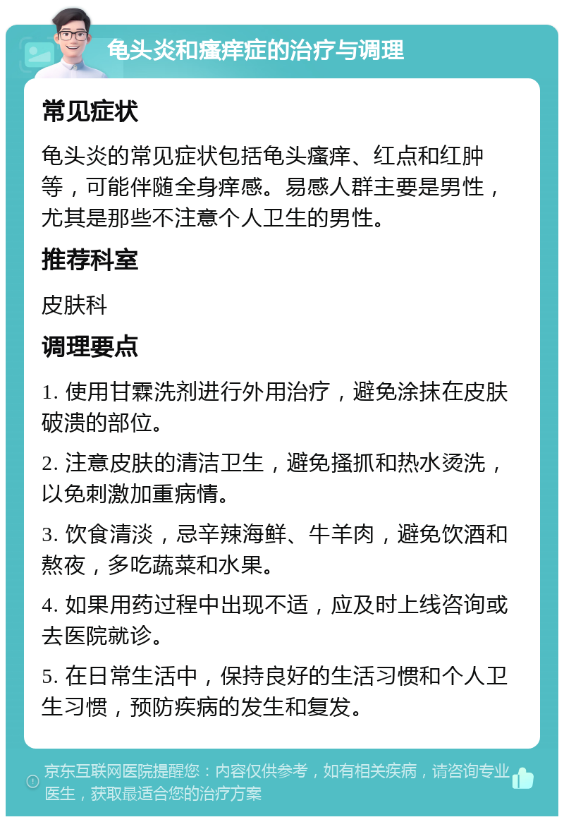 龟头炎和瘙痒症的治疗与调理 常见症状 龟头炎的常见症状包括龟头瘙痒、红点和红肿等，可能伴随全身痒感。易感人群主要是男性，尤其是那些不注意个人卫生的男性。 推荐科室 皮肤科 调理要点 1. 使用甘霖洗剂进行外用治疗，避免涂抹在皮肤破溃的部位。 2. 注意皮肤的清洁卫生，避免搔抓和热水烫洗，以免刺激加重病情。 3. 饮食清淡，忌辛辣海鲜、牛羊肉，避免饮酒和熬夜，多吃蔬菜和水果。 4. 如果用药过程中出现不适，应及时上线咨询或去医院就诊。 5. 在日常生活中，保持良好的生活习惯和个人卫生习惯，预防疾病的发生和复发。