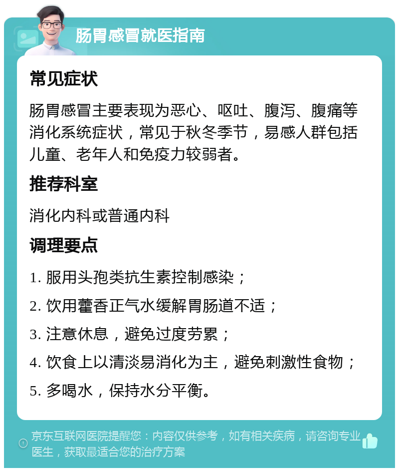 肠胃感冒就医指南 常见症状 肠胃感冒主要表现为恶心、呕吐、腹泻、腹痛等消化系统症状，常见于秋冬季节，易感人群包括儿童、老年人和免疫力较弱者。 推荐科室 消化内科或普通内科 调理要点 1. 服用头孢类抗生素控制感染； 2. 饮用藿香正气水缓解胃肠道不适； 3. 注意休息，避免过度劳累； 4. 饮食上以清淡易消化为主，避免刺激性食物； 5. 多喝水，保持水分平衡。