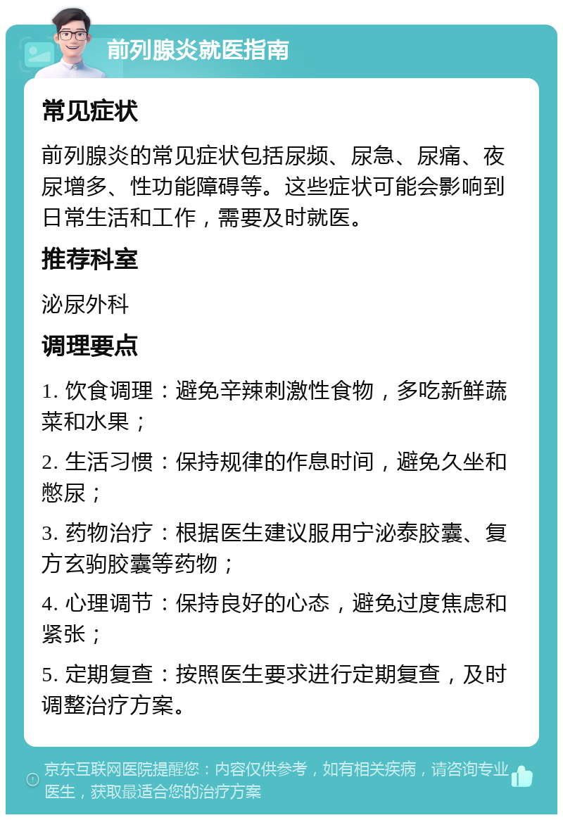 前列腺炎就医指南 常见症状 前列腺炎的常见症状包括尿频、尿急、尿痛、夜尿增多、性功能障碍等。这些症状可能会影响到日常生活和工作，需要及时就医。 推荐科室 泌尿外科 调理要点 1. 饮食调理：避免辛辣刺激性食物，多吃新鲜蔬菜和水果； 2. 生活习惯：保持规律的作息时间，避免久坐和憋尿； 3. 药物治疗：根据医生建议服用宁泌泰胶囊、复方玄驹胶囊等药物； 4. 心理调节：保持良好的心态，避免过度焦虑和紧张； 5. 定期复查：按照医生要求进行定期复查，及时调整治疗方案。