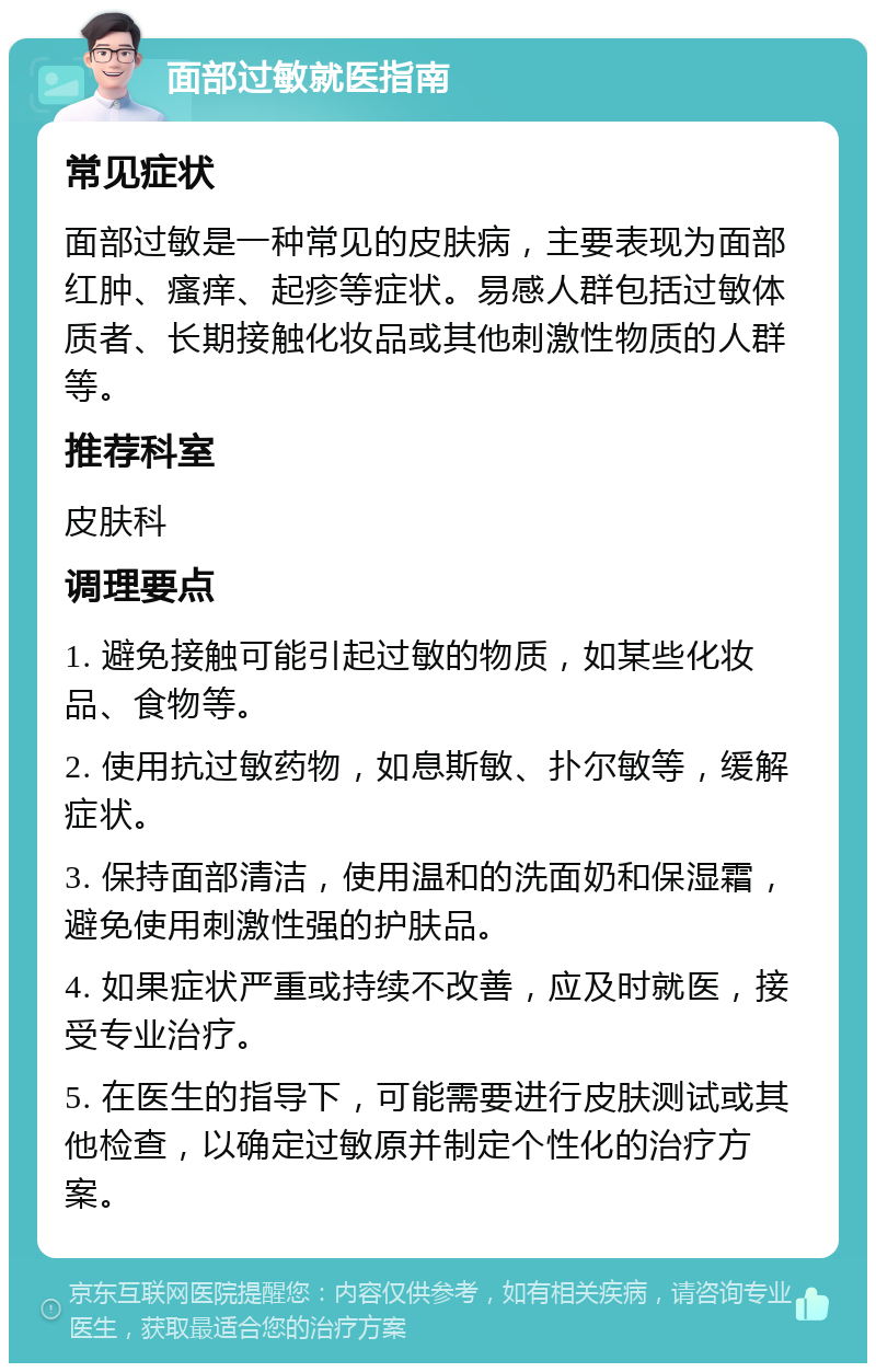 面部过敏就医指南 常见症状 面部过敏是一种常见的皮肤病，主要表现为面部红肿、瘙痒、起疹等症状。易感人群包括过敏体质者、长期接触化妆品或其他刺激性物质的人群等。 推荐科室 皮肤科 调理要点 1. 避免接触可能引起过敏的物质，如某些化妆品、食物等。 2. 使用抗过敏药物，如息斯敏、扑尔敏等，缓解症状。 3. 保持面部清洁，使用温和的洗面奶和保湿霜，避免使用刺激性强的护肤品。 4. 如果症状严重或持续不改善，应及时就医，接受专业治疗。 5. 在医生的指导下，可能需要进行皮肤测试或其他检查，以确定过敏原并制定个性化的治疗方案。