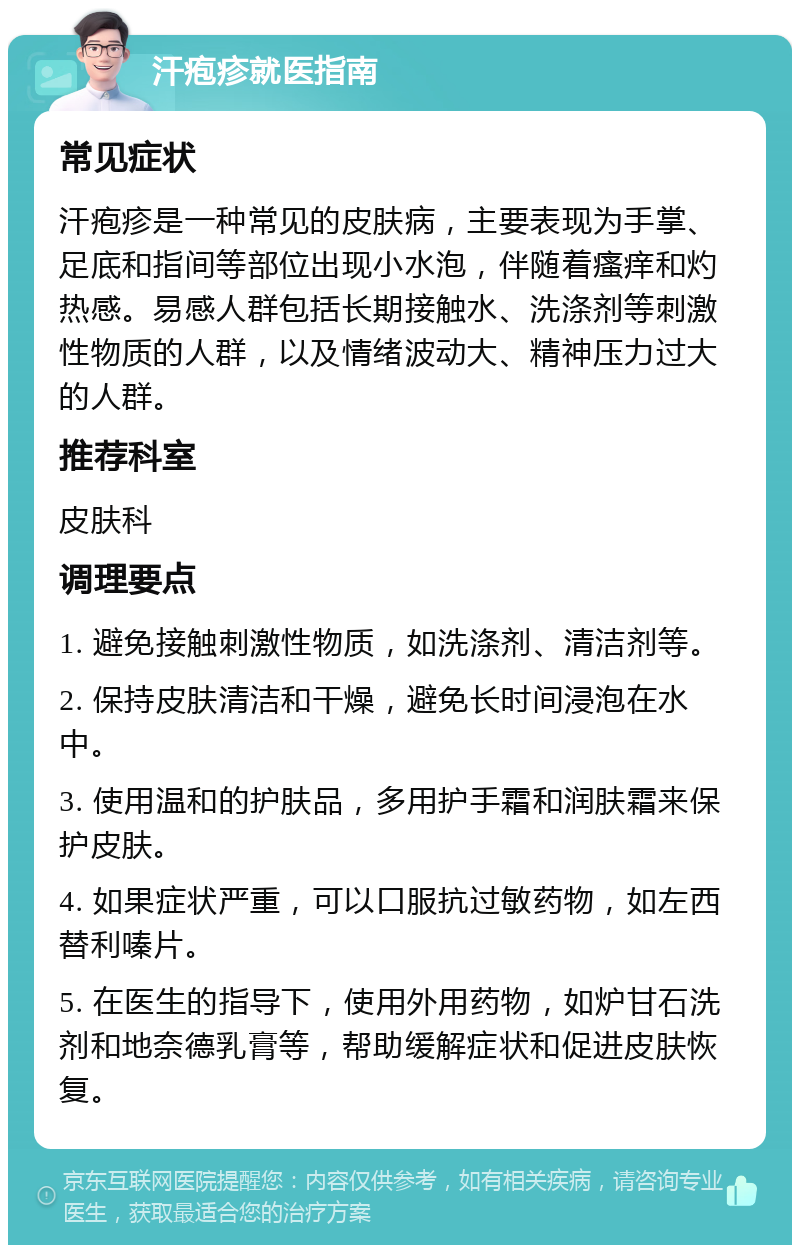 汗疱疹就医指南 常见症状 汗疱疹是一种常见的皮肤病，主要表现为手掌、足底和指间等部位出现小水泡，伴随着瘙痒和灼热感。易感人群包括长期接触水、洗涤剂等刺激性物质的人群，以及情绪波动大、精神压力过大的人群。 推荐科室 皮肤科 调理要点 1. 避免接触刺激性物质，如洗涤剂、清洁剂等。 2. 保持皮肤清洁和干燥，避免长时间浸泡在水中。 3. 使用温和的护肤品，多用护手霜和润肤霜来保护皮肤。 4. 如果症状严重，可以口服抗过敏药物，如左西替利嗪片。 5. 在医生的指导下，使用外用药物，如炉甘石洗剂和地奈德乳膏等，帮助缓解症状和促进皮肤恢复。