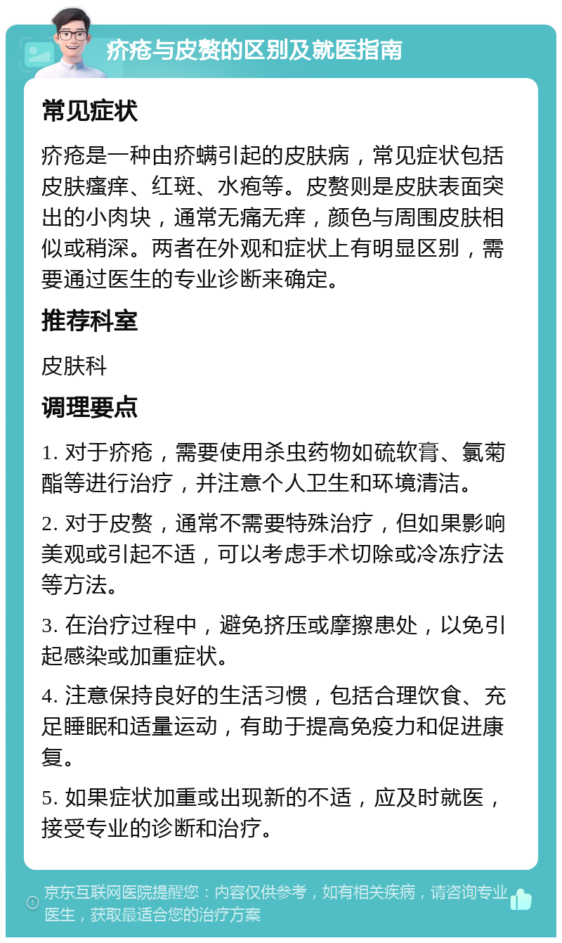 疥疮与皮赘的区别及就医指南 常见症状 疥疮是一种由疥螨引起的皮肤病，常见症状包括皮肤瘙痒、红斑、水疱等。皮赘则是皮肤表面突出的小肉块，通常无痛无痒，颜色与周围皮肤相似或稍深。两者在外观和症状上有明显区别，需要通过医生的专业诊断来确定。 推荐科室 皮肤科 调理要点 1. 对于疥疮，需要使用杀虫药物如硫软膏、氯菊酯等进行治疗，并注意个人卫生和环境清洁。 2. 对于皮赘，通常不需要特殊治疗，但如果影响美观或引起不适，可以考虑手术切除或冷冻疗法等方法。 3. 在治疗过程中，避免挤压或摩擦患处，以免引起感染或加重症状。 4. 注意保持良好的生活习惯，包括合理饮食、充足睡眠和适量运动，有助于提高免疫力和促进康复。 5. 如果症状加重或出现新的不适，应及时就医，接受专业的诊断和治疗。