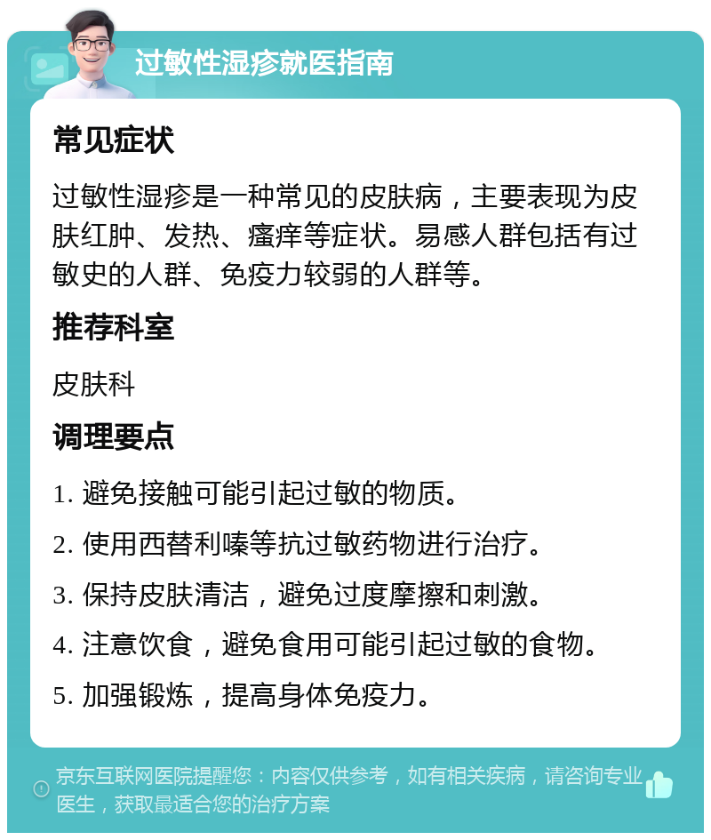 过敏性湿疹就医指南 常见症状 过敏性湿疹是一种常见的皮肤病，主要表现为皮肤红肿、发热、瘙痒等症状。易感人群包括有过敏史的人群、免疫力较弱的人群等。 推荐科室 皮肤科 调理要点 1. 避免接触可能引起过敏的物质。 2. 使用西替利嗪等抗过敏药物进行治疗。 3. 保持皮肤清洁，避免过度摩擦和刺激。 4. 注意饮食，避免食用可能引起过敏的食物。 5. 加强锻炼，提高身体免疫力。