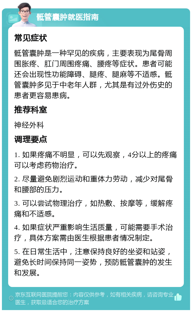 骶管囊肿就医指南 常见症状 骶管囊肿是一种罕见的疾病，主要表现为尾骨周围胀疼、肛门周围疼痛、腰疼等症状。患者可能还会出现性功能障碍、腿疼、腿麻等不适感。骶管囊肿多见于中老年人群，尤其是有过外伤史的患者更容易患病。 推荐科室 神经外科 调理要点 1. 如果疼痛不明显，可以先观察，4分以上的疼痛可以考虑药物治疗。 2. 尽量避免剧烈运动和重体力劳动，减少对尾骨和腰部的压力。 3. 可以尝试物理治疗，如热敷、按摩等，缓解疼痛和不适感。 4. 如果症状严重影响生活质量，可能需要手术治疗，具体方案需由医生根据患者情况制定。 5. 在日常生活中，注意保持良好的坐姿和站姿，避免长时间保持同一姿势，预防骶管囊肿的发生和发展。