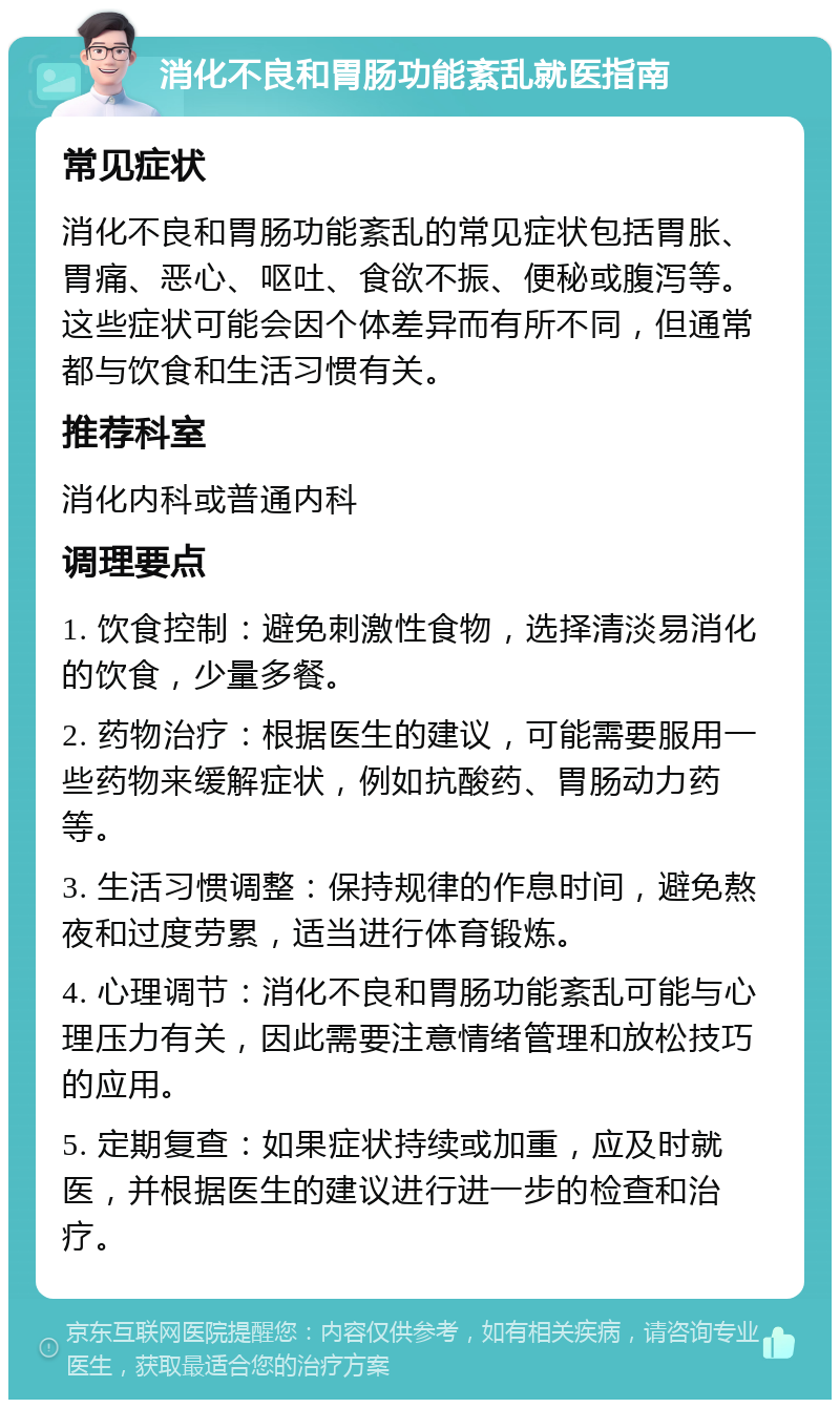 消化不良和胃肠功能紊乱就医指南 常见症状 消化不良和胃肠功能紊乱的常见症状包括胃胀、胃痛、恶心、呕吐、食欲不振、便秘或腹泻等。这些症状可能会因个体差异而有所不同，但通常都与饮食和生活习惯有关。 推荐科室 消化内科或普通内科 调理要点 1. 饮食控制：避免刺激性食物，选择清淡易消化的饮食，少量多餐。 2. 药物治疗：根据医生的建议，可能需要服用一些药物来缓解症状，例如抗酸药、胃肠动力药等。 3. 生活习惯调整：保持规律的作息时间，避免熬夜和过度劳累，适当进行体育锻炼。 4. 心理调节：消化不良和胃肠功能紊乱可能与心理压力有关，因此需要注意情绪管理和放松技巧的应用。 5. 定期复查：如果症状持续或加重，应及时就医，并根据医生的建议进行进一步的检查和治疗。