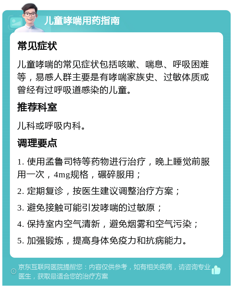 儿童哮喘用药指南 常见症状 儿童哮喘的常见症状包括咳嗽、喘息、呼吸困难等，易感人群主要是有哮喘家族史、过敏体质或曾经有过呼吸道感染的儿童。 推荐科室 儿科或呼吸内科。 调理要点 1. 使用孟鲁司特等药物进行治疗，晚上睡觉前服用一次，4mg规格，碾碎服用； 2. 定期复诊，按医生建议调整治疗方案； 3. 避免接触可能引发哮喘的过敏原； 4. 保持室内空气清新，避免烟雾和空气污染； 5. 加强锻炼，提高身体免疫力和抗病能力。