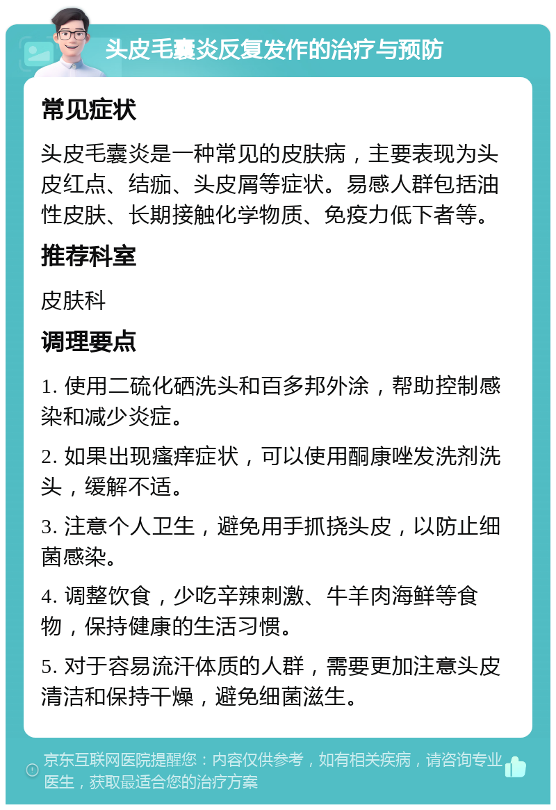 头皮毛囊炎反复发作的治疗与预防 常见症状 头皮毛囊炎是一种常见的皮肤病，主要表现为头皮红点、结痂、头皮屑等症状。易感人群包括油性皮肤、长期接触化学物质、免疫力低下者等。 推荐科室 皮肤科 调理要点 1. 使用二硫化硒洗头和百多邦外涂，帮助控制感染和减少炎症。 2. 如果出现瘙痒症状，可以使用酮康唑发洗剂洗头，缓解不适。 3. 注意个人卫生，避免用手抓挠头皮，以防止细菌感染。 4. 调整饮食，少吃辛辣刺激、牛羊肉海鲜等食物，保持健康的生活习惯。 5. 对于容易流汗体质的人群，需要更加注意头皮清洁和保持干燥，避免细菌滋生。