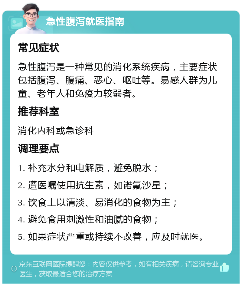 急性腹泻就医指南 常见症状 急性腹泻是一种常见的消化系统疾病，主要症状包括腹泻、腹痛、恶心、呕吐等。易感人群为儿童、老年人和免疫力较弱者。 推荐科室 消化内科或急诊科 调理要点 1. 补充水分和电解质，避免脱水； 2. 遵医嘱使用抗生素，如诺氟沙星； 3. 饮食上以清淡、易消化的食物为主； 4. 避免食用刺激性和油腻的食物； 5. 如果症状严重或持续不改善，应及时就医。