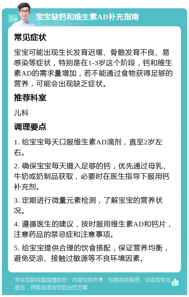 宝宝缺钙和维生素AD补充指南 常见症状 宝宝可能出现生长发育迟缓、骨骼发育不良、易感染等症状，特别是在1-3岁这个阶段，钙和维生素AD的需求量增加，若不能通过食物获得足够的营养，可能会出现缺乏症状。 推荐科室 儿科 调理要点 1. 给宝宝每天口服维生素AD滴剂，直至2岁左右。 2. 确保宝宝每天摄入足够的钙，优先通过母乳、牛奶或奶制品获取，必要时在医生指导下服用钙补充剂。 3. 定期进行微量元素检测，了解宝宝的营养状况。 4. 遵循医生的建议，按时服用维生素AD和钙片，注意药品的禁忌症和注意事项。 5. 给宝宝提供合理的饮食搭配，保证营养均衡，避免受凉、接触过敏源等不良环境因素。