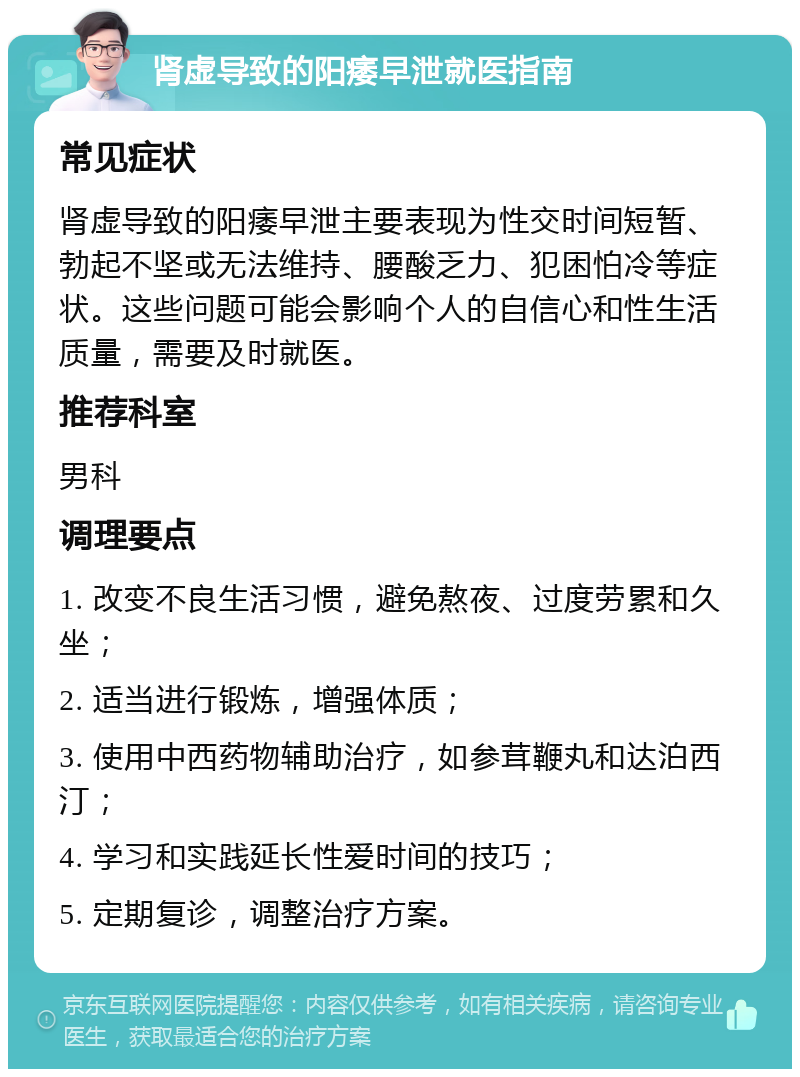 肾虚导致的阳痿早泄就医指南 常见症状 肾虚导致的阳痿早泄主要表现为性交时间短暂、勃起不坚或无法维持、腰酸乏力、犯困怕冷等症状。这些问题可能会影响个人的自信心和性生活质量，需要及时就医。 推荐科室 男科 调理要点 1. 改变不良生活习惯，避免熬夜、过度劳累和久坐； 2. 适当进行锻炼，增强体质； 3. 使用中西药物辅助治疗，如参茸鞭丸和达泊西汀； 4. 学习和实践延长性爱时间的技巧； 5. 定期复诊，调整治疗方案。