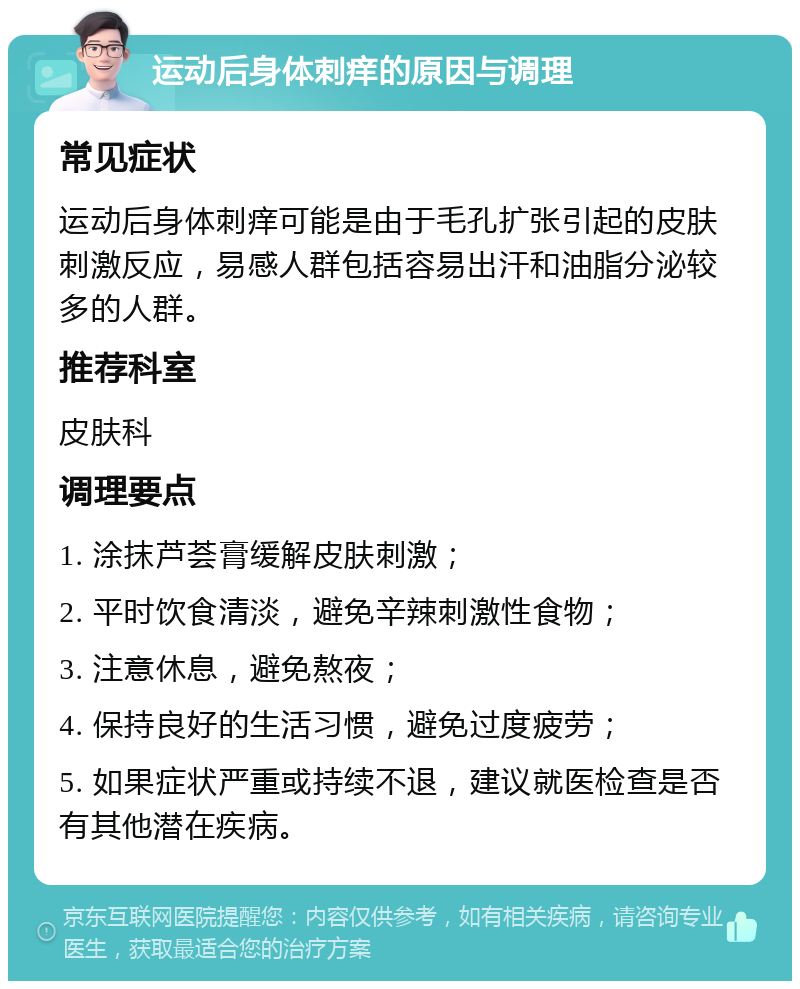 运动后身体刺痒的原因与调理 常见症状 运动后身体刺痒可能是由于毛孔扩张引起的皮肤刺激反应，易感人群包括容易出汗和油脂分泌较多的人群。 推荐科室 皮肤科 调理要点 1. 涂抹芦荟膏缓解皮肤刺激； 2. 平时饮食清淡，避免辛辣刺激性食物； 3. 注意休息，避免熬夜； 4. 保持良好的生活习惯，避免过度疲劳； 5. 如果症状严重或持续不退，建议就医检查是否有其他潜在疾病。