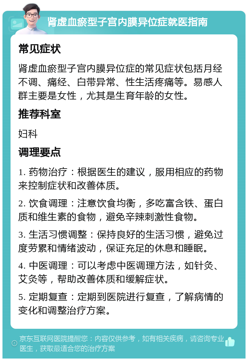 肾虚血瘀型子宫内膜异位症就医指南 常见症状 肾虚血瘀型子宫内膜异位症的常见症状包括月经不调、痛经、白带异常、性生活疼痛等。易感人群主要是女性，尤其是生育年龄的女性。 推荐科室 妇科 调理要点 1. 药物治疗：根据医生的建议，服用相应的药物来控制症状和改善体质。 2. 饮食调理：注意饮食均衡，多吃富含铁、蛋白质和维生素的食物，避免辛辣刺激性食物。 3. 生活习惯调整：保持良好的生活习惯，避免过度劳累和情绪波动，保证充足的休息和睡眠。 4. 中医调理：可以考虑中医调理方法，如针灸、艾灸等，帮助改善体质和缓解症状。 5. 定期复查：定期到医院进行复查，了解病情的变化和调整治疗方案。