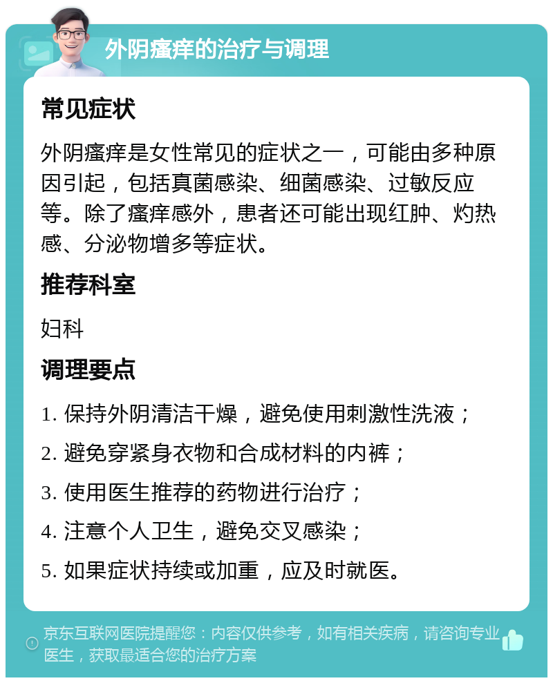 外阴瘙痒的治疗与调理 常见症状 外阴瘙痒是女性常见的症状之一，可能由多种原因引起，包括真菌感染、细菌感染、过敏反应等。除了瘙痒感外，患者还可能出现红肿、灼热感、分泌物增多等症状。 推荐科室 妇科 调理要点 1. 保持外阴清洁干燥，避免使用刺激性洗液； 2. 避免穿紧身衣物和合成材料的内裤； 3. 使用医生推荐的药物进行治疗； 4. 注意个人卫生，避免交叉感染； 5. 如果症状持续或加重，应及时就医。