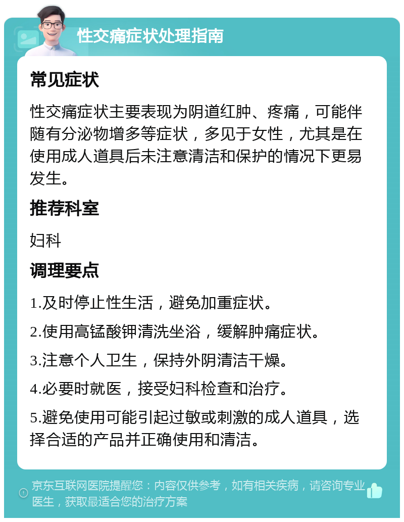 性交痛症状处理指南 常见症状 性交痛症状主要表现为阴道红肿、疼痛，可能伴随有分泌物增多等症状，多见于女性，尤其是在使用成人道具后未注意清洁和保护的情况下更易发生。 推荐科室 妇科 调理要点 1.及时停止性生活，避免加重症状。 2.使用高锰酸钾清洗坐浴，缓解肿痛症状。 3.注意个人卫生，保持外阴清洁干燥。 4.必要时就医，接受妇科检查和治疗。 5.避免使用可能引起过敏或刺激的成人道具，选择合适的产品并正确使用和清洁。