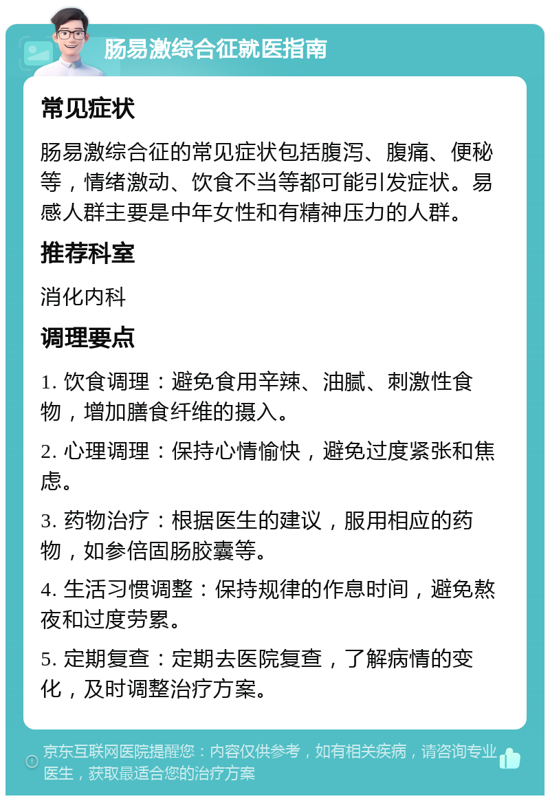 肠易激综合征就医指南 常见症状 肠易激综合征的常见症状包括腹泻、腹痛、便秘等，情绪激动、饮食不当等都可能引发症状。易感人群主要是中年女性和有精神压力的人群。 推荐科室 消化内科 调理要点 1. 饮食调理：避免食用辛辣、油腻、刺激性食物，增加膳食纤维的摄入。 2. 心理调理：保持心情愉快，避免过度紧张和焦虑。 3. 药物治疗：根据医生的建议，服用相应的药物，如参倍固肠胶囊等。 4. 生活习惯调整：保持规律的作息时间，避免熬夜和过度劳累。 5. 定期复查：定期去医院复查，了解病情的变化，及时调整治疗方案。