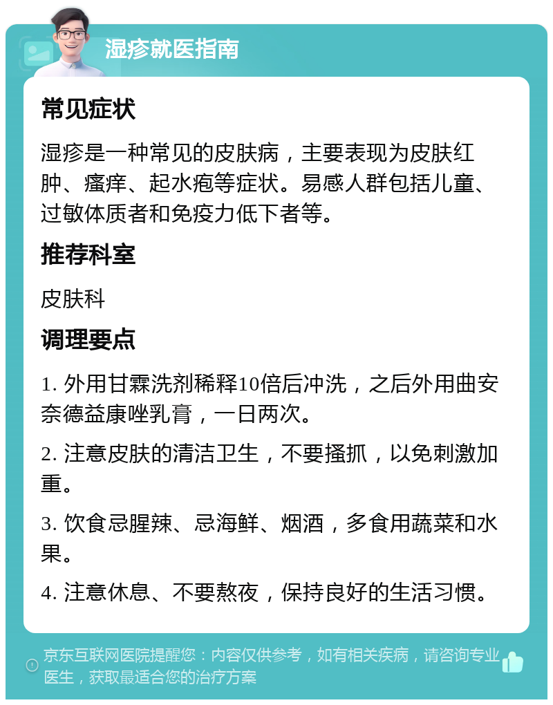 湿疹就医指南 常见症状 湿疹是一种常见的皮肤病，主要表现为皮肤红肿、瘙痒、起水疱等症状。易感人群包括儿童、过敏体质者和免疫力低下者等。 推荐科室 皮肤科 调理要点 1. 外用甘霖洗剂稀释10倍后冲洗，之后外用曲安奈德益康唑乳膏，一日两次。 2. 注意皮肤的清洁卫生，不要搔抓，以免刺激加重。 3. 饮食忌腥辣、忌海鲜、烟酒，多食用蔬菜和水果。 4. 注意休息、不要熬夜，保持良好的生活习惯。