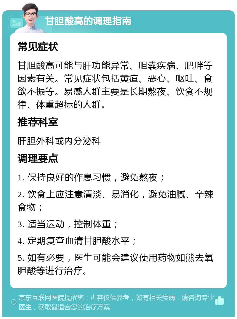 甘胆酸高的调理指南 常见症状 甘胆酸高可能与肝功能异常、胆囊疾病、肥胖等因素有关。常见症状包括黄疸、恶心、呕吐、食欲不振等。易感人群主要是长期熬夜、饮食不规律、体重超标的人群。 推荐科室 肝胆外科或内分泌科 调理要点 1. 保持良好的作息习惯，避免熬夜； 2. 饮食上应注意清淡、易消化，避免油腻、辛辣食物； 3. 适当运动，控制体重； 4. 定期复查血清甘胆酸水平； 5. 如有必要，医生可能会建议使用药物如熊去氧胆酸等进行治疗。