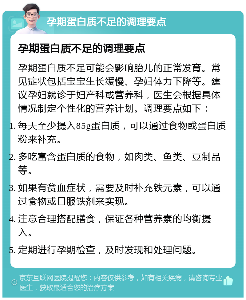 孕期蛋白质不足的调理要点 孕期蛋白质不足的调理要点 孕期蛋白质不足可能会影响胎儿的正常发育。常见症状包括宝宝生长缓慢、孕妇体力下降等。建议孕妇就诊于妇产科或营养科，医生会根据具体情况制定个性化的营养计划。调理要点如下： 每天至少摄入85g蛋白质，可以通过食物或蛋白质粉来补充。 多吃富含蛋白质的食物，如肉类、鱼类、豆制品等。 如果有贫血症状，需要及时补充铁元素，可以通过食物或口服铁剂来实现。 注意合理搭配膳食，保证各种营养素的均衡摄入。 定期进行孕期检查，及时发现和处理问题。