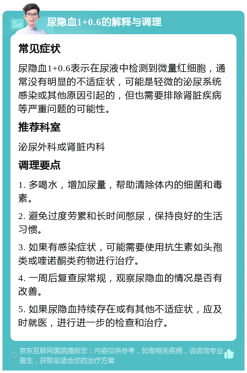 尿隐血1+0.6的解释与调理 常见症状 尿隐血1+0.6表示在尿液中检测到微量红细胞，通常没有明显的不适症状，可能是轻微的泌尿系统感染或其他原因引起的，但也需要排除肾脏疾病等严重问题的可能性。 推荐科室 泌尿外科或肾脏内科 调理要点 1. 多喝水，增加尿量，帮助清除体内的细菌和毒素。 2. 避免过度劳累和长时间憋尿，保持良好的生活习惯。 3. 如果有感染症状，可能需要使用抗生素如头孢类或喹诺酮类药物进行治疗。 4. 一周后复查尿常规，观察尿隐血的情况是否有改善。 5. 如果尿隐血持续存在或有其他不适症状，应及时就医，进行进一步的检查和治疗。