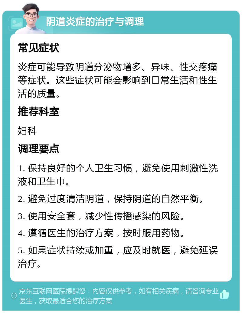 阴道炎症的治疗与调理 常见症状 炎症可能导致阴道分泌物增多、异味、性交疼痛等症状。这些症状可能会影响到日常生活和性生活的质量。 推荐科室 妇科 调理要点 1. 保持良好的个人卫生习惯，避免使用刺激性洗液和卫生巾。 2. 避免过度清洁阴道，保持阴道的自然平衡。 3. 使用安全套，减少性传播感染的风险。 4. 遵循医生的治疗方案，按时服用药物。 5. 如果症状持续或加重，应及时就医，避免延误治疗。