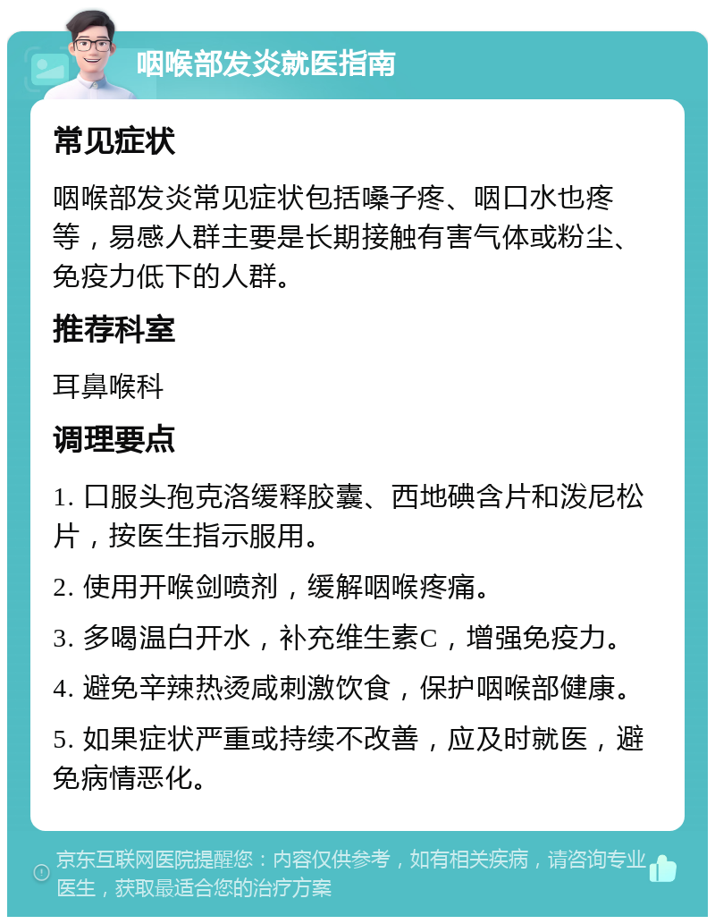 咽喉部发炎就医指南 常见症状 咽喉部发炎常见症状包括嗓子疼、咽口水也疼等，易感人群主要是长期接触有害气体或粉尘、免疫力低下的人群。 推荐科室 耳鼻喉科 调理要点 1. 口服头孢克洛缓释胶囊、西地碘含片和泼尼松片，按医生指示服用。 2. 使用开喉剑喷剂，缓解咽喉疼痛。 3. 多喝温白开水，补充维生素C，增强免疫力。 4. 避免辛辣热烫咸刺激饮食，保护咽喉部健康。 5. 如果症状严重或持续不改善，应及时就医，避免病情恶化。