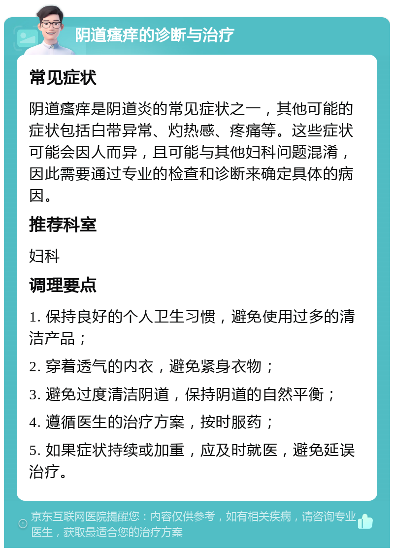 阴道瘙痒的诊断与治疗 常见症状 阴道瘙痒是阴道炎的常见症状之一，其他可能的症状包括白带异常、灼热感、疼痛等。这些症状可能会因人而异，且可能与其他妇科问题混淆，因此需要通过专业的检查和诊断来确定具体的病因。 推荐科室 妇科 调理要点 1. 保持良好的个人卫生习惯，避免使用过多的清洁产品； 2. 穿着透气的内衣，避免紧身衣物； 3. 避免过度清洁阴道，保持阴道的自然平衡； 4. 遵循医生的治疗方案，按时服药； 5. 如果症状持续或加重，应及时就医，避免延误治疗。