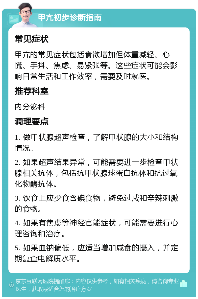 甲亢初步诊断指南 常见症状 甲亢的常见症状包括食欲增加但体重减轻、心慌、手抖、焦虑、易紧张等。这些症状可能会影响日常生活和工作效率，需要及时就医。 推荐科室 内分泌科 调理要点 1. 做甲状腺超声检查，了解甲状腺的大小和结构情况。 2. 如果超声结果异常，可能需要进一步检查甲状腺相关抗体，包括抗甲状腺球蛋白抗体和抗过氧化物酶抗体。 3. 饮食上应少食含碘食物，避免过咸和辛辣刺激的食物。 4. 如果有焦虑等神经官能症状，可能需要进行心理咨询和治疗。 5. 如果血钠偏低，应适当增加咸食的摄入，并定期复查电解质水平。