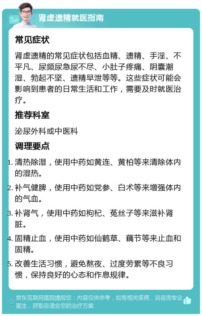 肾虚遗精就医指南 常见症状 肾虚遗精的常见症状包括血精、遗精、手淫、不平凡、尿频尿急尿不尽、小肚子疼痛、阴囊潮湿、勃起不坚、遗精早泄等等。这些症状可能会影响到患者的日常生活和工作，需要及时就医治疗。 推荐科室 泌尿外科或中医科 调理要点 清热除湿，使用中药如黄连、黄柏等来清除体内的湿热。 补气健脾，使用中药如党参、白术等来增强体内的气血。 补肾气，使用中药如枸杞、菟丝子等来滋补肾脏。 固精止血，使用中药如仙鹤草、藕节等来止血和固精。 改善生活习惯，避免熬夜、过度劳累等不良习惯，保持良好的心态和作息规律。