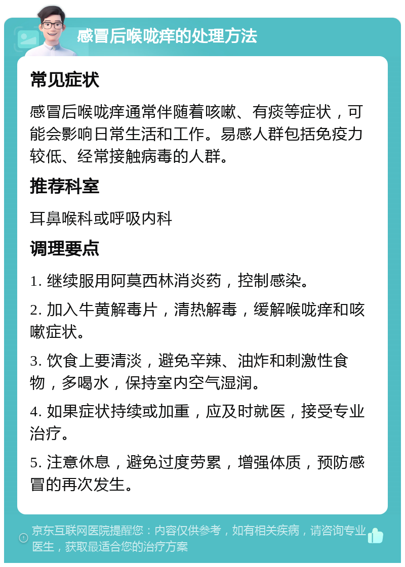 感冒后喉咙痒的处理方法 常见症状 感冒后喉咙痒通常伴随着咳嗽、有痰等症状，可能会影响日常生活和工作。易感人群包括免疫力较低、经常接触病毒的人群。 推荐科室 耳鼻喉科或呼吸内科 调理要点 1. 继续服用阿莫西林消炎药，控制感染。 2. 加入牛黄解毒片，清热解毒，缓解喉咙痒和咳嗽症状。 3. 饮食上要清淡，避免辛辣、油炸和刺激性食物，多喝水，保持室内空气湿润。 4. 如果症状持续或加重，应及时就医，接受专业治疗。 5. 注意休息，避免过度劳累，增强体质，预防感冒的再次发生。