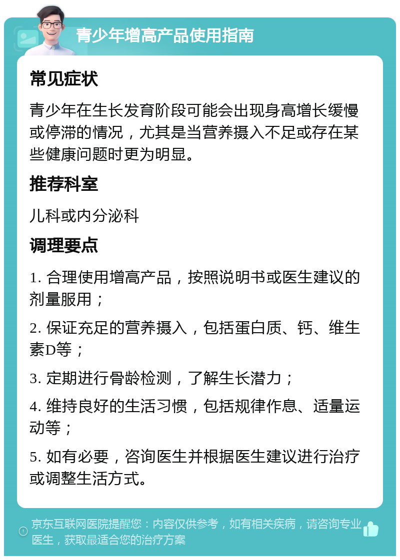 青少年增高产品使用指南 常见症状 青少年在生长发育阶段可能会出现身高增长缓慢或停滞的情况，尤其是当营养摄入不足或存在某些健康问题时更为明显。 推荐科室 儿科或内分泌科 调理要点 1. 合理使用增高产品，按照说明书或医生建议的剂量服用； 2. 保证充足的营养摄入，包括蛋白质、钙、维生素D等； 3. 定期进行骨龄检测，了解生长潜力； 4. 维持良好的生活习惯，包括规律作息、适量运动等； 5. 如有必要，咨询医生并根据医生建议进行治疗或调整生活方式。