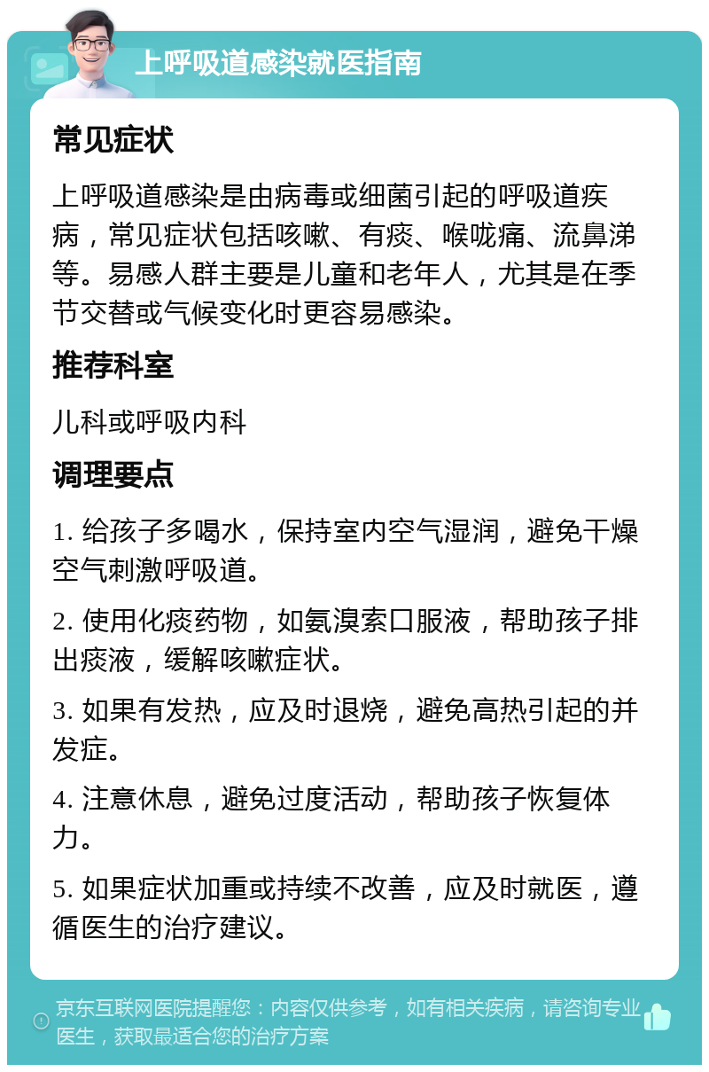 上呼吸道感染就医指南 常见症状 上呼吸道感染是由病毒或细菌引起的呼吸道疾病，常见症状包括咳嗽、有痰、喉咙痛、流鼻涕等。易感人群主要是儿童和老年人，尤其是在季节交替或气候变化时更容易感染。 推荐科室 儿科或呼吸内科 调理要点 1. 给孩子多喝水，保持室内空气湿润，避免干燥空气刺激呼吸道。 2. 使用化痰药物，如氨溴索口服液，帮助孩子排出痰液，缓解咳嗽症状。 3. 如果有发热，应及时退烧，避免高热引起的并发症。 4. 注意休息，避免过度活动，帮助孩子恢复体力。 5. 如果症状加重或持续不改善，应及时就医，遵循医生的治疗建议。