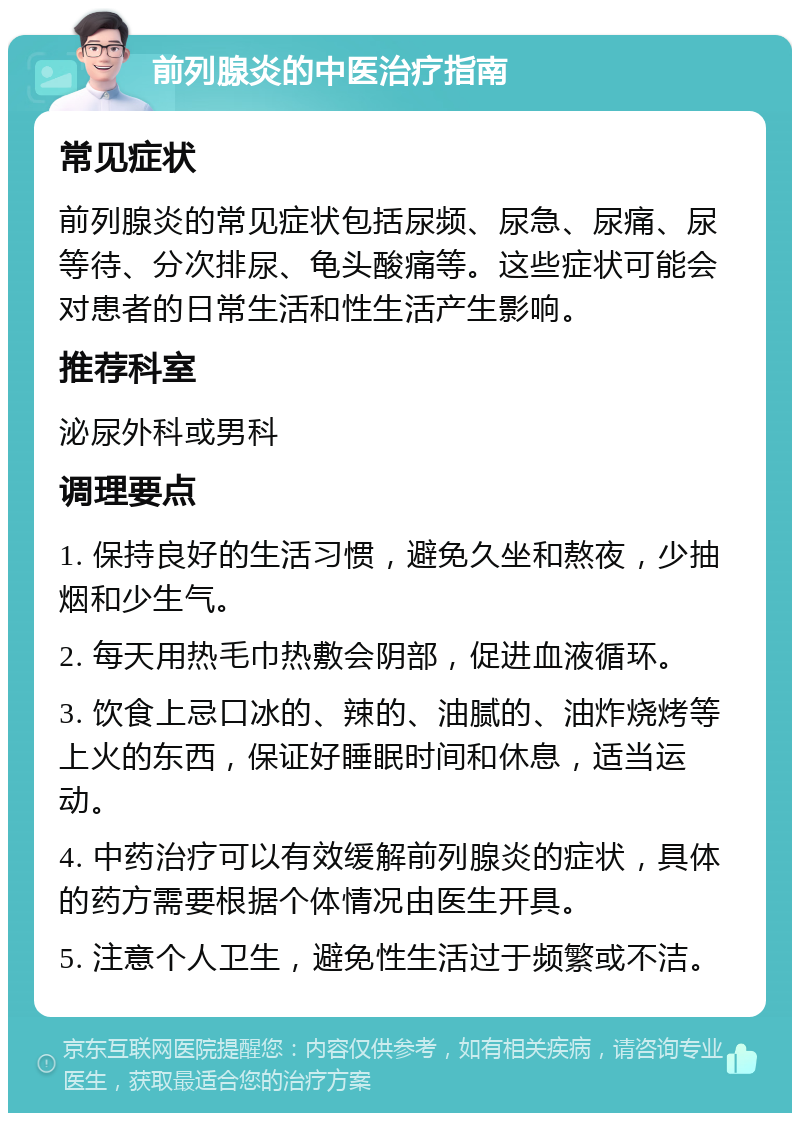 前列腺炎的中医治疗指南 常见症状 前列腺炎的常见症状包括尿频、尿急、尿痛、尿等待、分次排尿、龟头酸痛等。这些症状可能会对患者的日常生活和性生活产生影响。 推荐科室 泌尿外科或男科 调理要点 1. 保持良好的生活习惯，避免久坐和熬夜，少抽烟和少生气。 2. 每天用热毛巾热敷会阴部，促进血液循环。 3. 饮食上忌口冰的、辣的、油腻的、油炸烧烤等上火的东西，保证好睡眠时间和休息，适当运动。 4. 中药治疗可以有效缓解前列腺炎的症状，具体的药方需要根据个体情况由医生开具。 5. 注意个人卫生，避免性生活过于频繁或不洁。