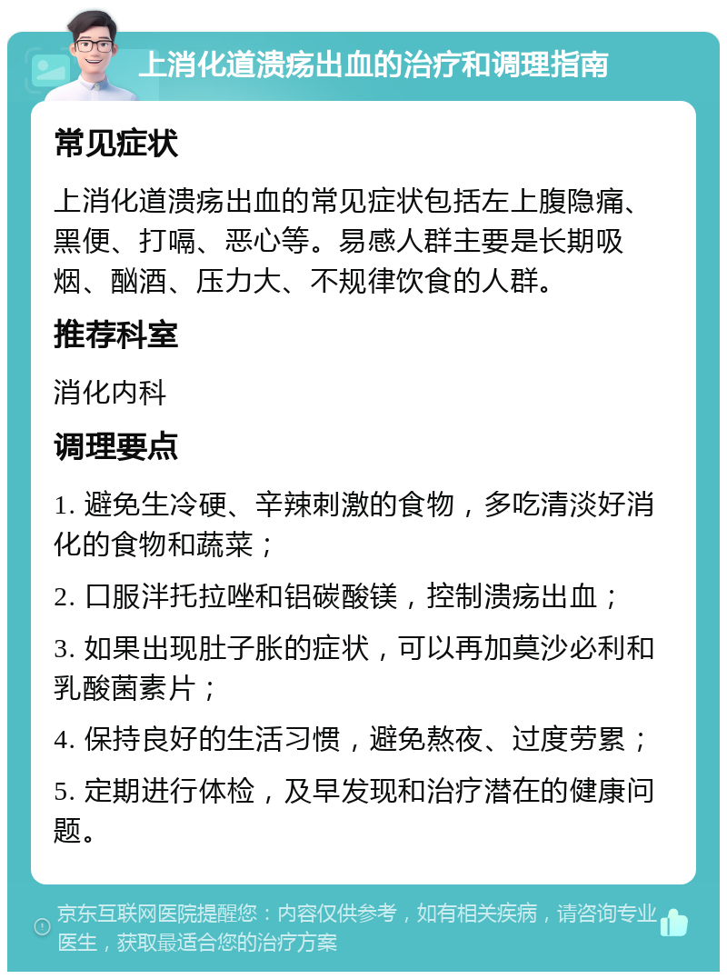 上消化道溃疡出血的治疗和调理指南 常见症状 上消化道溃疡出血的常见症状包括左上腹隐痛、黑便、打嗝、恶心等。易感人群主要是长期吸烟、酗酒、压力大、不规律饮食的人群。 推荐科室 消化内科 调理要点 1. 避免生冷硬、辛辣刺激的食物，多吃清淡好消化的食物和蔬菜； 2. 口服泮托拉唑和铝碳酸镁，控制溃疡出血； 3. 如果出现肚子胀的症状，可以再加莫沙必利和乳酸菌素片； 4. 保持良好的生活习惯，避免熬夜、过度劳累； 5. 定期进行体检，及早发现和治疗潜在的健康问题。