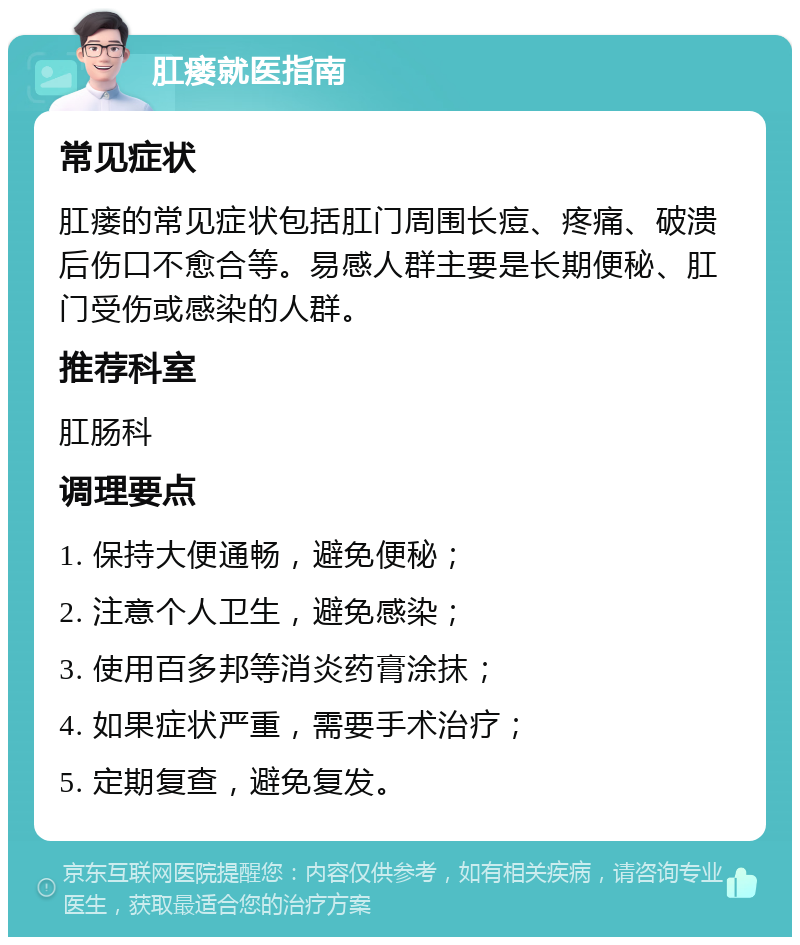 肛瘘就医指南 常见症状 肛瘘的常见症状包括肛门周围长痘、疼痛、破溃后伤口不愈合等。易感人群主要是长期便秘、肛门受伤或感染的人群。 推荐科室 肛肠科 调理要点 1. 保持大便通畅，避免便秘； 2. 注意个人卫生，避免感染； 3. 使用百多邦等消炎药膏涂抹； 4. 如果症状严重，需要手术治疗； 5. 定期复查，避免复发。