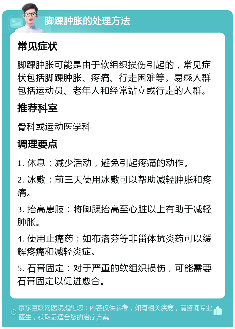 脚踝肿胀的处理方法 常见症状 脚踝肿胀可能是由于软组织损伤引起的，常见症状包括脚踝肿胀、疼痛、行走困难等。易感人群包括运动员、老年人和经常站立或行走的人群。 推荐科室 骨科或运动医学科 调理要点 1. 休息：减少活动，避免引起疼痛的动作。 2. 冰敷：前三天使用冰敷可以帮助减轻肿胀和疼痛。 3. 抬高患肢：将脚踝抬高至心脏以上有助于减轻肿胀。 4. 使用止痛药：如布洛芬等非甾体抗炎药可以缓解疼痛和减轻炎症。 5. 石膏固定：对于严重的软组织损伤，可能需要石膏固定以促进愈合。