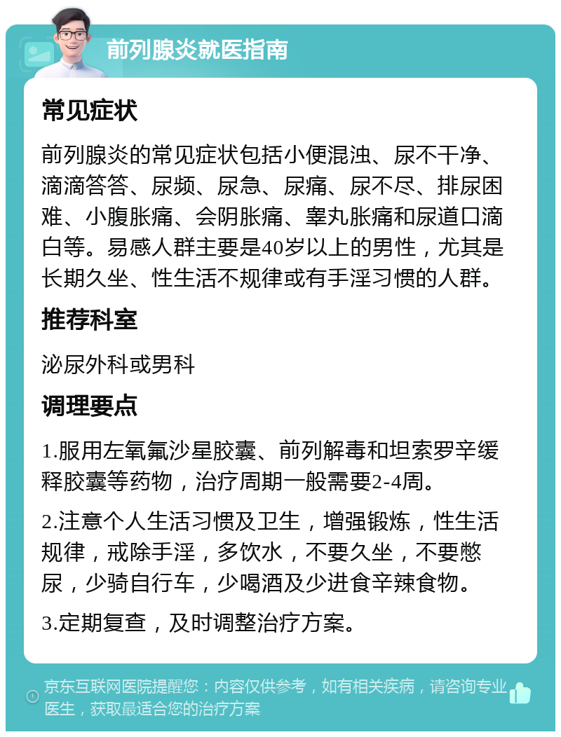 前列腺炎就医指南 常见症状 前列腺炎的常见症状包括小便混浊、尿不干净、滴滴答答、尿频、尿急、尿痛、尿不尽、排尿困难、小腹胀痛、会阴胀痛、睾丸胀痛和尿道口滴白等。易感人群主要是40岁以上的男性，尤其是长期久坐、性生活不规律或有手淫习惯的人群。 推荐科室 泌尿外科或男科 调理要点 1.服用左氧氟沙星胶囊、前列解毒和坦索罗辛缓释胶囊等药物，治疗周期一般需要2-4周。 2.注意个人生活习惯及卫生，增强锻炼，性生活规律，戒除手淫，多饮水，不要久坐，不要憋尿，少骑自行车，少喝酒及少进食辛辣食物。 3.定期复查，及时调整治疗方案。