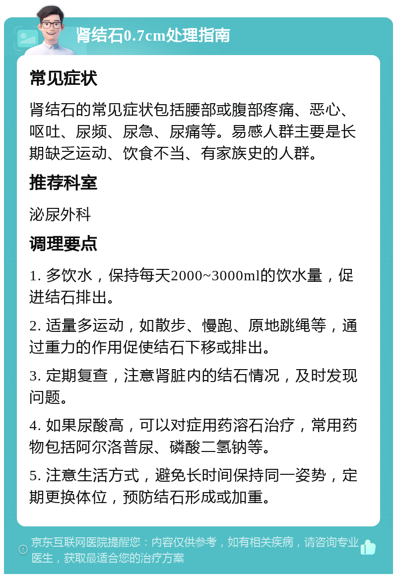 肾结石0.7cm处理指南 常见症状 肾结石的常见症状包括腰部或腹部疼痛、恶心、呕吐、尿频、尿急、尿痛等。易感人群主要是长期缺乏运动、饮食不当、有家族史的人群。 推荐科室 泌尿外科 调理要点 1. 多饮水，保持每天2000~3000ml的饮水量，促进结石排出。 2. 适量多运动，如散步、慢跑、原地跳绳等，通过重力的作用促使结石下移或排出。 3. 定期复查，注意肾脏内的结石情况，及时发现问题。 4. 如果尿酸高，可以对症用药溶石治疗，常用药物包括阿尔洛普尿、磷酸二氢钠等。 5. 注意生活方式，避免长时间保持同一姿势，定期更换体位，预防结石形成或加重。