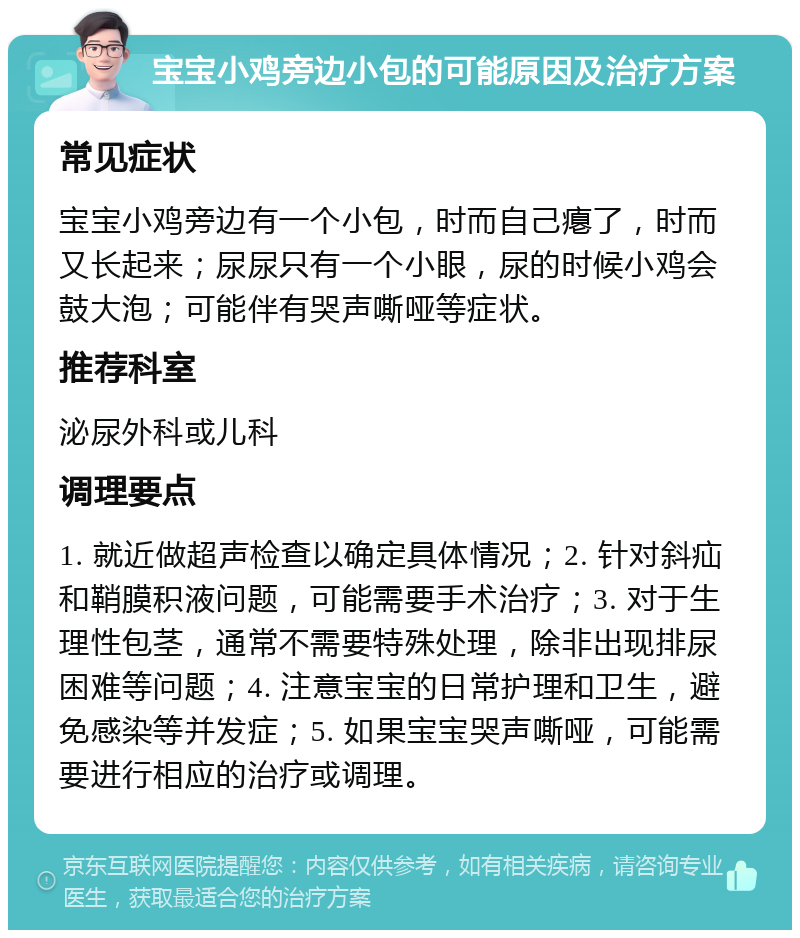 宝宝小鸡旁边小包的可能原因及治疗方案 常见症状 宝宝小鸡旁边有一个小包，时而自己瘪了，时而又长起来；尿尿只有一个小眼，尿的时候小鸡会鼓大泡；可能伴有哭声嘶哑等症状。 推荐科室 泌尿外科或儿科 调理要点 1. 就近做超声检查以确定具体情况；2. 针对斜疝和鞘膜积液问题，可能需要手术治疗；3. 对于生理性包茎，通常不需要特殊处理，除非出现排尿困难等问题；4. 注意宝宝的日常护理和卫生，避免感染等并发症；5. 如果宝宝哭声嘶哑，可能需要进行相应的治疗或调理。