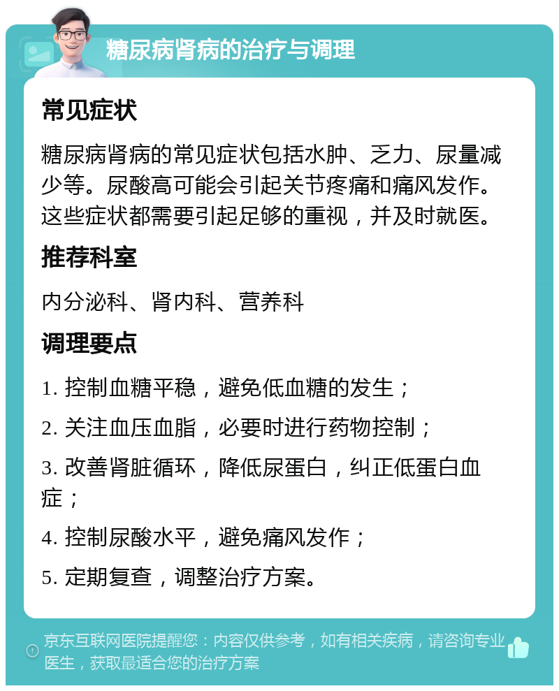 糖尿病肾病的治疗与调理 常见症状 糖尿病肾病的常见症状包括水肿、乏力、尿量减少等。尿酸高可能会引起关节疼痛和痛风发作。这些症状都需要引起足够的重视，并及时就医。 推荐科室 内分泌科、肾内科、营养科 调理要点 1. 控制血糖平稳，避免低血糖的发生； 2. 关注血压血脂，必要时进行药物控制； 3. 改善肾脏循环，降低尿蛋白，纠正低蛋白血症； 4. 控制尿酸水平，避免痛风发作； 5. 定期复查，调整治疗方案。