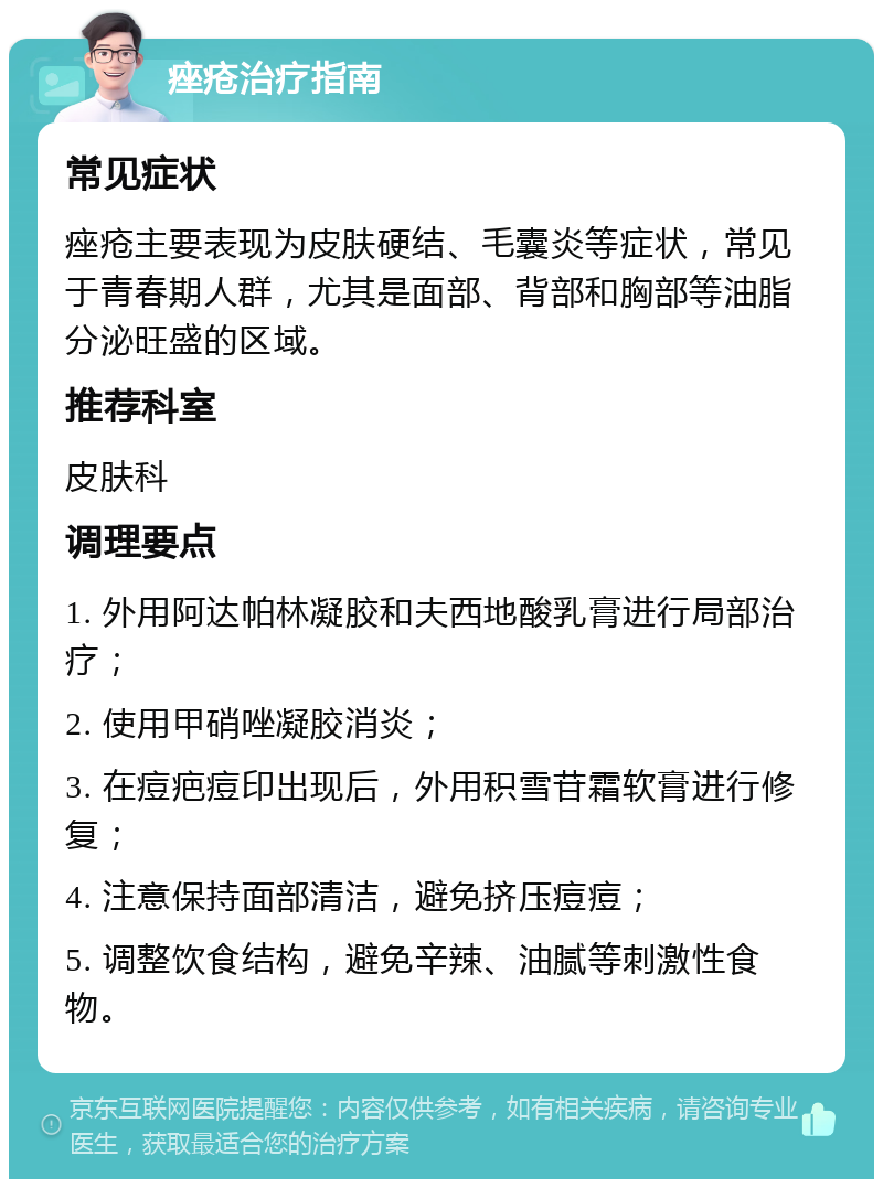 痤疮治疗指南 常见症状 痤疮主要表现为皮肤硬结、毛囊炎等症状，常见于青春期人群，尤其是面部、背部和胸部等油脂分泌旺盛的区域。 推荐科室 皮肤科 调理要点 1. 外用阿达帕林凝胶和夫西地酸乳膏进行局部治疗； 2. 使用甲硝唑凝胶消炎； 3. 在痘疤痘印出现后，外用积雪苷霜软膏进行修复； 4. 注意保持面部清洁，避免挤压痘痘； 5. 调整饮食结构，避免辛辣、油腻等刺激性食物。