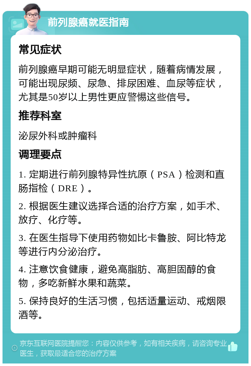 前列腺癌就医指南 常见症状 前列腺癌早期可能无明显症状，随着病情发展，可能出现尿频、尿急、排尿困难、血尿等症状，尤其是50岁以上男性更应警惕这些信号。 推荐科室 泌尿外科或肿瘤科 调理要点 1. 定期进行前列腺特异性抗原（PSA）检测和直肠指检（DRE）。 2. 根据医生建议选择合适的治疗方案，如手术、放疗、化疗等。 3. 在医生指导下使用药物如比卡鲁胺、阿比特龙等进行内分泌治疗。 4. 注意饮食健康，避免高脂肪、高胆固醇的食物，多吃新鲜水果和蔬菜。 5. 保持良好的生活习惯，包括适量运动、戒烟限酒等。