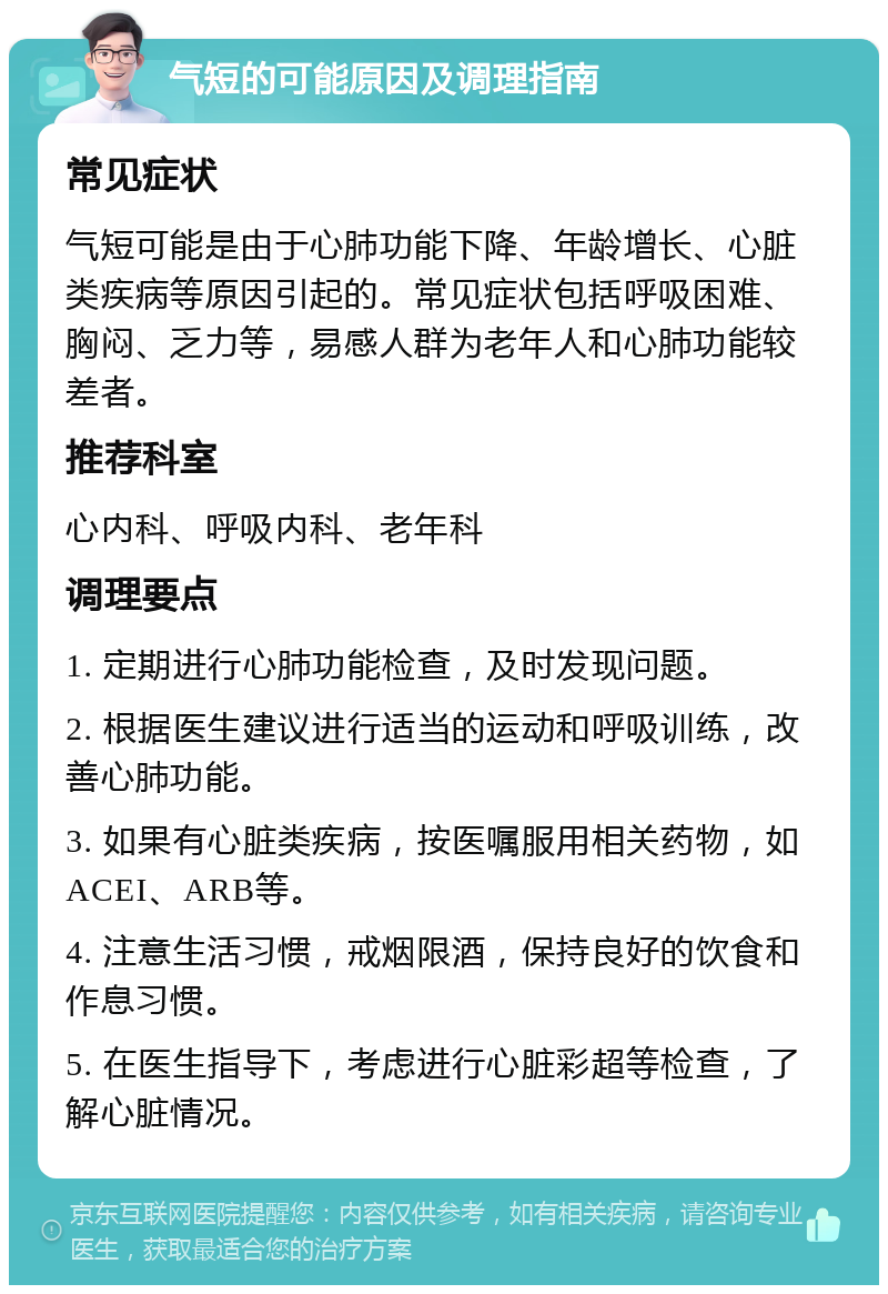 气短的可能原因及调理指南 常见症状 气短可能是由于心肺功能下降、年龄增长、心脏类疾病等原因引起的。常见症状包括呼吸困难、胸闷、乏力等，易感人群为老年人和心肺功能较差者。 推荐科室 心内科、呼吸内科、老年科 调理要点 1. 定期进行心肺功能检查，及时发现问题。 2. 根据医生建议进行适当的运动和呼吸训练，改善心肺功能。 3. 如果有心脏类疾病，按医嘱服用相关药物，如ACEI、ARB等。 4. 注意生活习惯，戒烟限酒，保持良好的饮食和作息习惯。 5. 在医生指导下，考虑进行心脏彩超等检查，了解心脏情况。