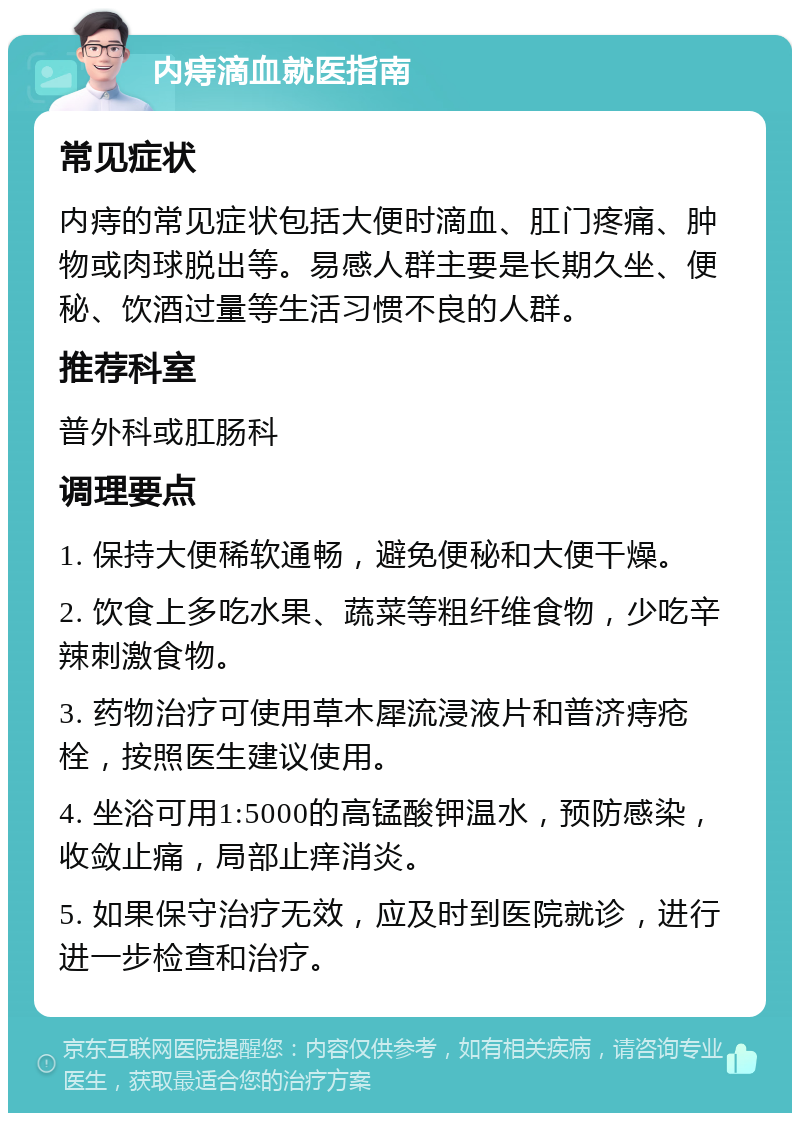 内痔滴血就医指南 常见症状 内痔的常见症状包括大便时滴血、肛门疼痛、肿物或肉球脱出等。易感人群主要是长期久坐、便秘、饮酒过量等生活习惯不良的人群。 推荐科室 普外科或肛肠科 调理要点 1. 保持大便稀软通畅，避免便秘和大便干燥。 2. 饮食上多吃水果、蔬菜等粗纤维食物，少吃辛辣刺激食物。 3. 药物治疗可使用草木犀流浸液片和普济痔疮栓，按照医生建议使用。 4. 坐浴可用1:5000的高锰酸钾温水，预防感染，收敛止痛，局部止痒消炎。 5. 如果保守治疗无效，应及时到医院就诊，进行进一步检查和治疗。