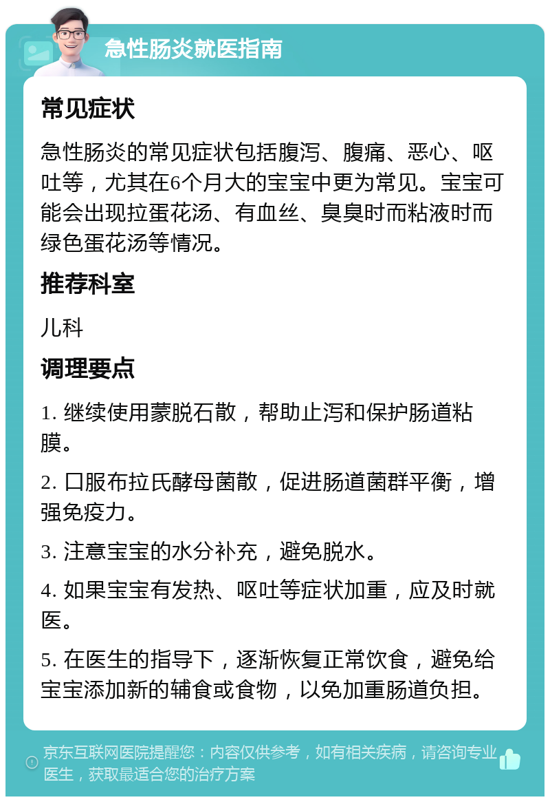 急性肠炎就医指南 常见症状 急性肠炎的常见症状包括腹泻、腹痛、恶心、呕吐等，尤其在6个月大的宝宝中更为常见。宝宝可能会出现拉蛋花汤、有血丝、臭臭时而粘液时而绿色蛋花汤等情况。 推荐科室 儿科 调理要点 1. 继续使用蒙脱石散，帮助止泻和保护肠道粘膜。 2. 口服布拉氏酵母菌散，促进肠道菌群平衡，增强免疫力。 3. 注意宝宝的水分补充，避免脱水。 4. 如果宝宝有发热、呕吐等症状加重，应及时就医。 5. 在医生的指导下，逐渐恢复正常饮食，避免给宝宝添加新的辅食或食物，以免加重肠道负担。