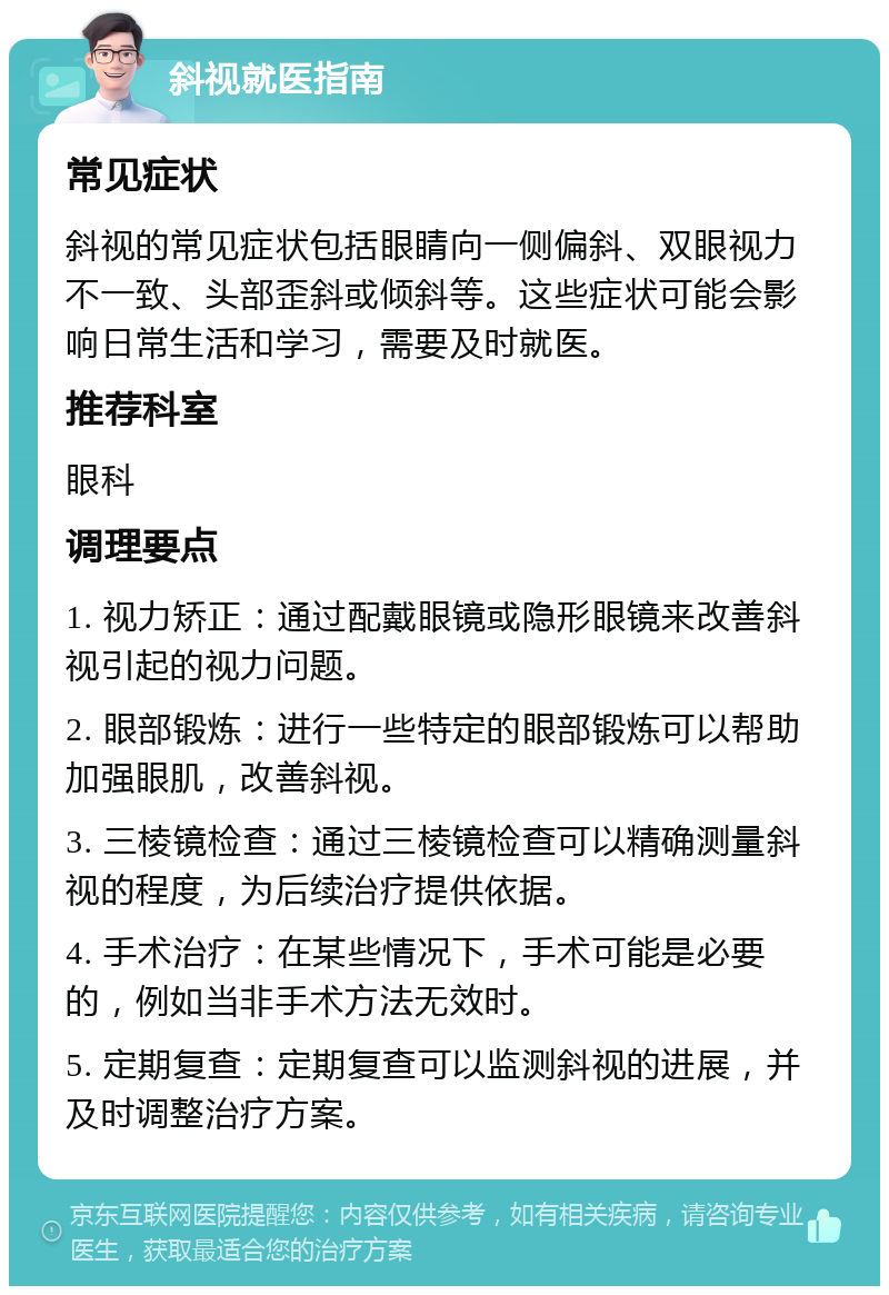 斜视就医指南 常见症状 斜视的常见症状包括眼睛向一侧偏斜、双眼视力不一致、头部歪斜或倾斜等。这些症状可能会影响日常生活和学习，需要及时就医。 推荐科室 眼科 调理要点 1. 视力矫正：通过配戴眼镜或隐形眼镜来改善斜视引起的视力问题。 2. 眼部锻炼：进行一些特定的眼部锻炼可以帮助加强眼肌，改善斜视。 3. 三棱镜检查：通过三棱镜检查可以精确测量斜视的程度，为后续治疗提供依据。 4. 手术治疗：在某些情况下，手术可能是必要的，例如当非手术方法无效时。 5. 定期复查：定期复查可以监测斜视的进展，并及时调整治疗方案。